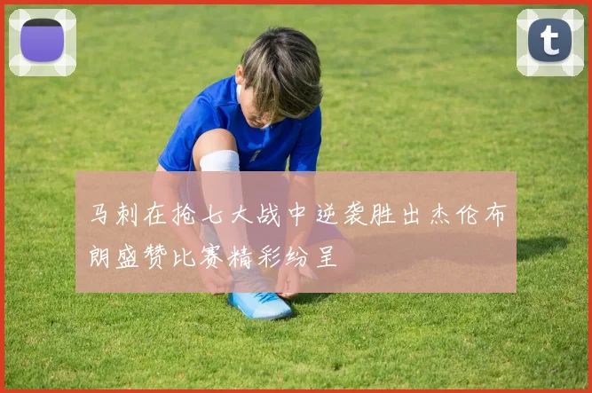 马刺在抢七大战中逆袭胜出杰伦布朗盛赞比赛精彩纷呈