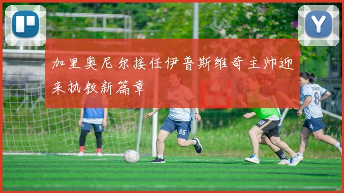 加里奥尼尔接任伊普斯维奇主帅迎来执教新篇章