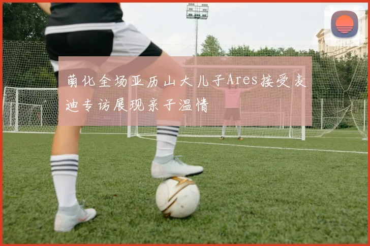 萌化全场亚历山大儿子Ares接受麦迪专访展现亲子温情