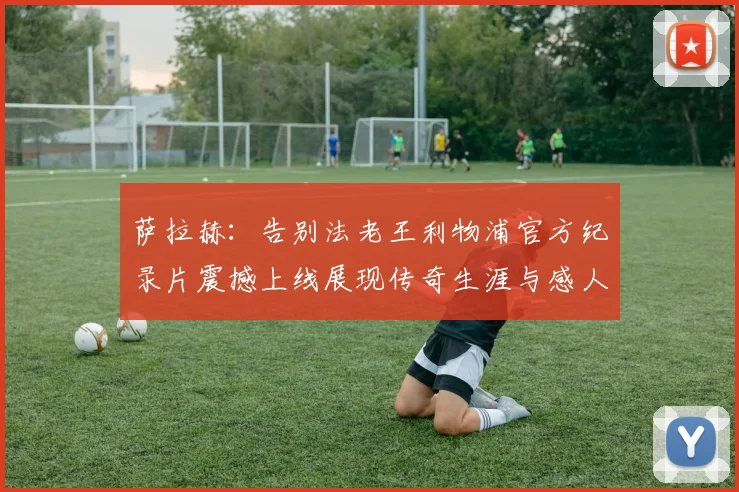 萨拉赫：告别法老王利物浦官方纪录片震撼上线展现传奇生涯与感人时刻