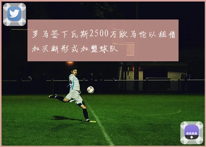 罗马签下瓦斯2500万欧马伦以租借加买断形式加盟球队