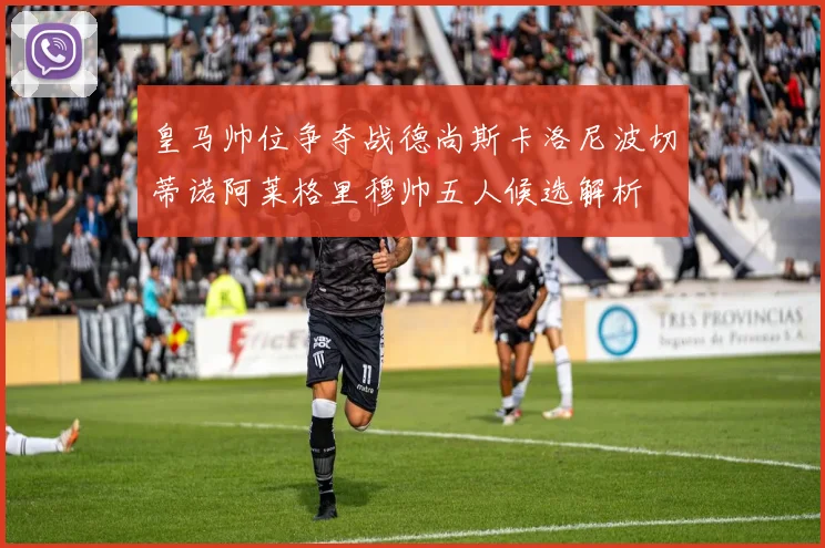 皇马帅位争夺战德尚斯卡洛尼波切蒂诺阿莱格里穆帅五人候选解析