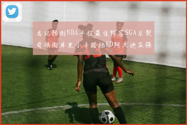 名记预测NBA半程最佳阵容SGA东契奇领衔库里小卡搭档KD阿夫迪亚强势入选