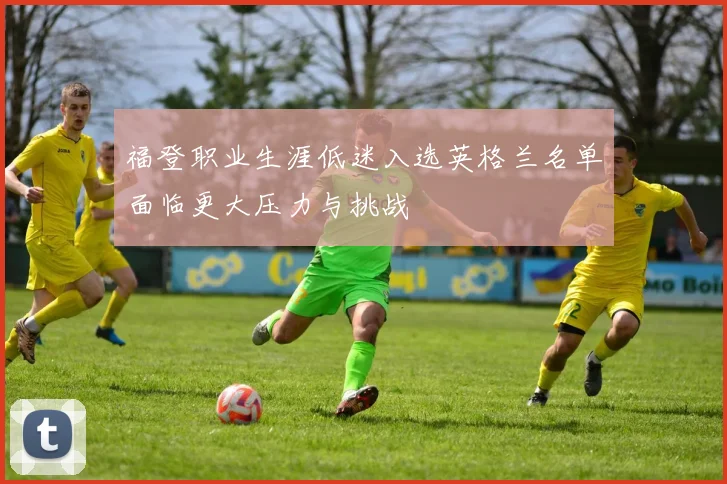 福登职业生涯低迷入选英格兰名单面临更大压力与挑战