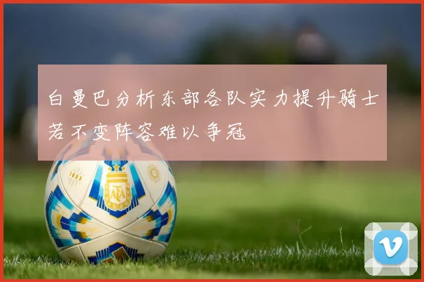 白曼巴分析东部各队实力提升骑士若不变阵容难以争冠