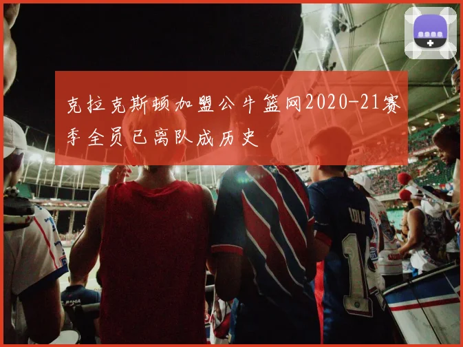 克拉克斯顿加盟公牛篮网2020-21赛季全员已离队成历史