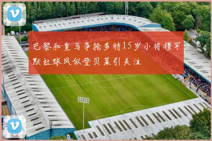 巴黎和皇马争抢多特15岁小将穆罕默杜球风似登贝莱引关注