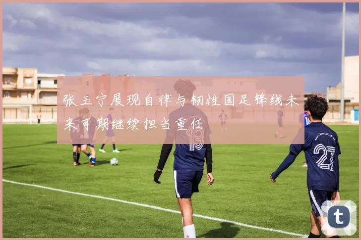 张玉宁展现自律与韧性国足锋线未来可期继续担当重任