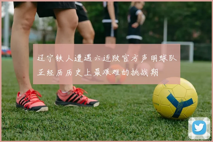 辽宁铁人遭遇六连败官方声明球队正经历历史上最艰难的挑战期
